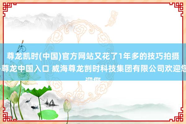 尊龙凯时(中国)官方网站又花了1年多的技巧拍摄-尊龙中国入口 威海尊龙剀时科技集团有限公司欢迎您
