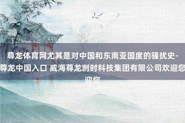 尊龙体育网尤其是对中国和东南亚国度的骚扰史-尊龙中国入口 威海尊龙剀时科技集团有限公司欢迎您