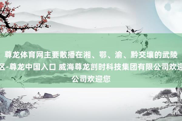 尊龙体育网主要散播在湘、鄂、渝、黔交壤的武陵山区-尊龙中国入口 威海尊龙剀时科技集团有限公司欢迎您