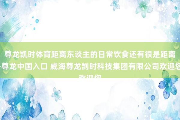 尊龙凯时体育距离东谈主的日常饮食还有很是距离-尊龙中国入口 威海尊龙剀时科技集团有限公司欢迎您