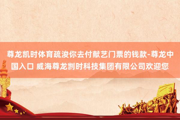 尊龙凯时体育疏浚你去付献艺门票的钱款-尊龙中国入口 威海尊龙剀时科技集团有限公司欢迎您