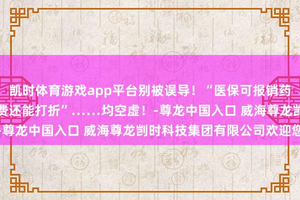 凯时体育游戏app平台别被误导!“医保可报销药品仅占2%”“代缴采暖费还能打折”……均空虚!-尊龙中国入口 威海尊龙剀时科技集团有限公司欢迎您