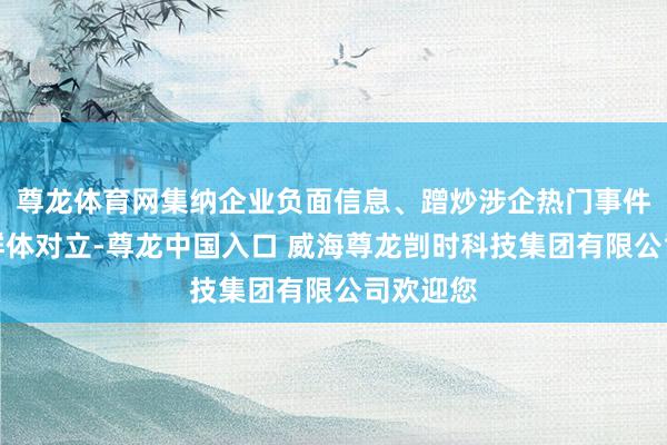 尊龙体育网集纳企业负面信息、蹭炒涉企热门事件、挑动群体对立-尊龙中国入口 威海尊龙剀时科技集团有限公司欢迎您
