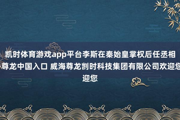 凯时体育游戏app平台李斯在秦始皇掌权后任丞相-尊龙中国入口 威海尊龙剀时科技集团有限公司欢迎您