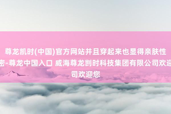 尊龙凯时(中国)官方网站并且穿起来也显得亲肤性致密-尊龙中国入口 威海尊龙剀时科技集团有限公司欢迎您
