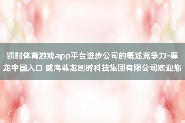 凯时体育游戏app平台进步公司的概述竞争力-尊龙中国入口 威海尊龙剀时科技集团有限公司欢迎您