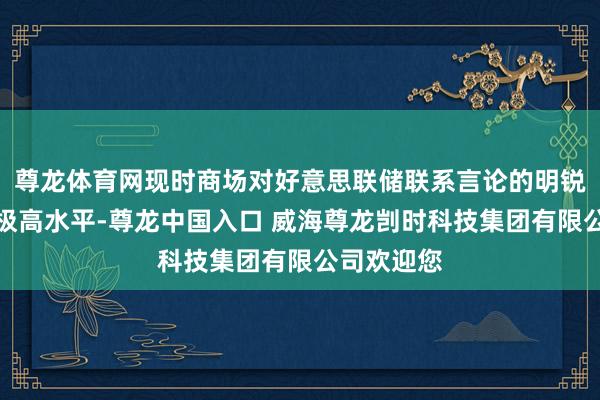 尊龙体育网现时商场对好意思联储联系言论的明锐度已达到极高水平-尊龙中国入口 威海尊龙剀时科技集团有限公司欢迎您
