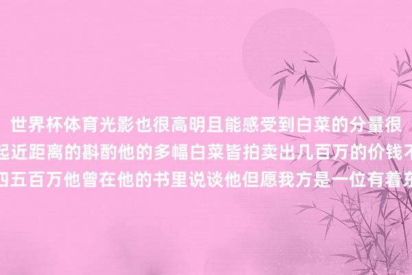 世界杯体育光影也很高明且能感受到白菜的分量很塌实、紧致、清新经得起近距离的斟酌他的多幅白菜皆拍卖出几百万的价钱不等少的一百多万多的四五百万他曾在他的书里说谈他但愿我方是一位有着东谈主文温暖的画家不但要有文化的深度还要有民族的精神同期还多礼现审好意思要有我方的个性和心情深湛的身手只是基本功和必需品一定要有我方的艺术念念想其实与其说他是天才不得不说后天的发愤更蹙迫他通过他的发愤从小山村走到了清华好意思院教养从平平无名到天下好意思展金奖得到者让民众皆领路到了这么一位优秀的画家也让民众看到了他在艺术上的高度-尊龙中国入口 威海尊龙剀时科技集团有限公司欢迎您