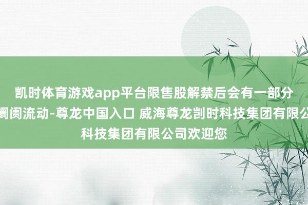 凯时体育游戏app平台限售股解禁后会有一部分股份参加阛阓流动-尊龙中国入口 威海尊龙剀时科技集团有限公司欢迎您