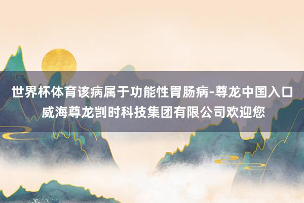 世界杯体育该病属于功能性胃肠病-尊龙中国入口 威海尊龙剀时科技集团有限公司欢迎您