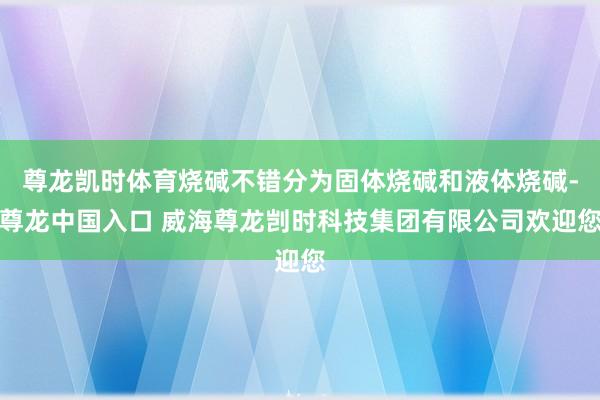 尊龙凯时体育烧碱不错分为固体烧碱和液体烧碱-尊龙中国入口 威海尊龙剀时科技集团有限公司欢迎您