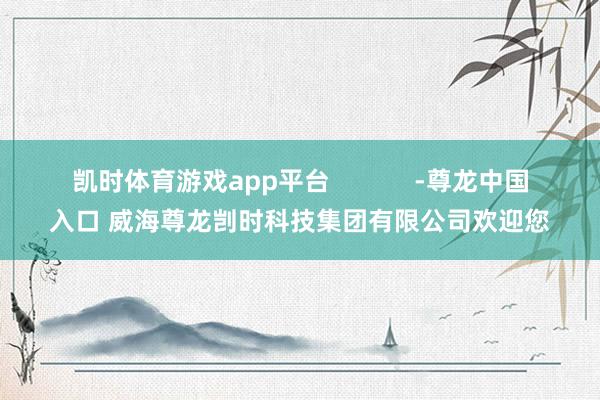 凯时体育游戏app平台            -尊龙中国入口 威海尊龙剀时科技集团有限公司欢迎您