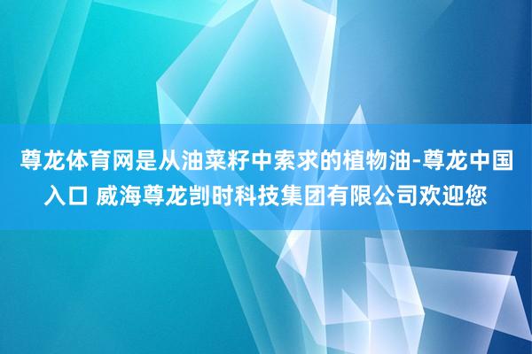 尊龙体育网是从油菜籽中索求的植物油-尊龙中国入口 威海尊龙剀时科技集团有限公司欢迎您