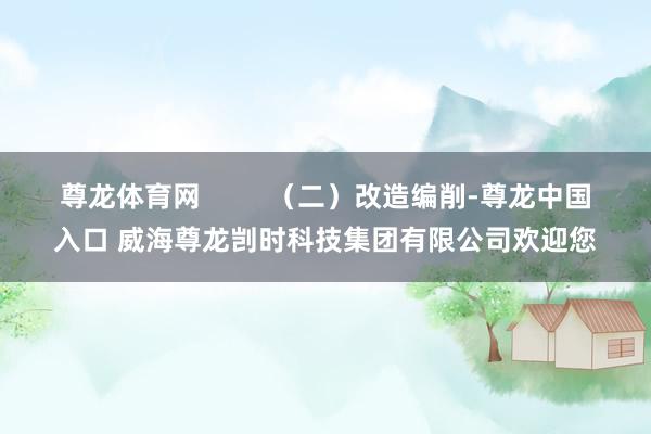 尊龙体育网         （二）改造编削-尊龙中国入口 威海尊龙剀时科技集团有限公司欢迎您
