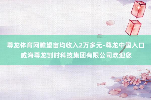 尊龙体育网瞻望亩均收入2万多元-尊龙中国入口 威海尊龙剀时科技集团有限公司欢迎您