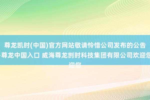 尊龙凯时(中国)官方网站敬请怜惜公司发布的公告-尊龙中国入口 威海尊龙剀时科技集团有限公司欢迎您