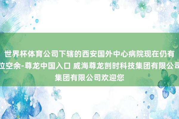 世界杯体育公司下辖的西安国外中心病院现在仍有部分床位空余-尊龙中国入口 威海尊龙剀时科技集团有限公司欢迎您