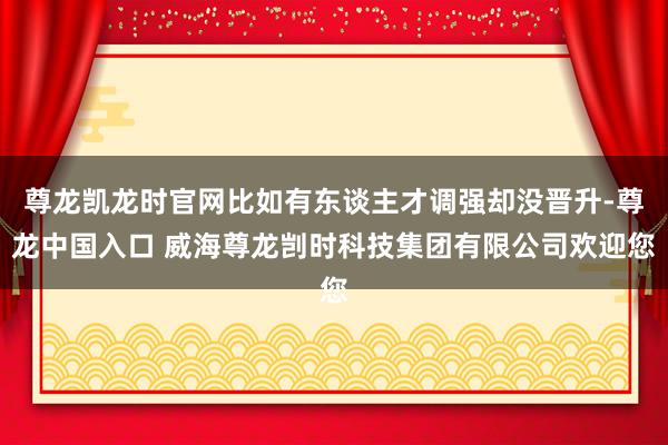 尊龙凯龙时官网比如有东谈主才调强却没晋升-尊龙中国入口 威海尊龙剀时科技集团有限公司欢迎您