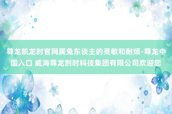 尊龙凯龙时官网属兔东谈主的灵敏和耐烦-尊龙中国入口 威海尊龙剀时科技集团有限公司欢迎您