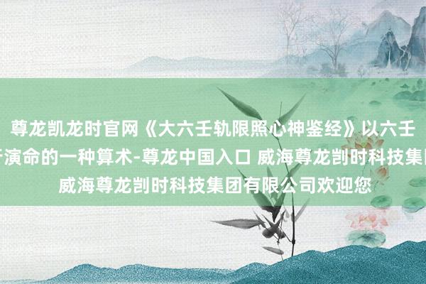尊龙凯龙时官网《大六壬轨限照心神鉴经》以六壬聚拢六十四卦进行演命的一种算术-尊龙中国入口 威海尊龙剀时科技集团有限公司欢迎您