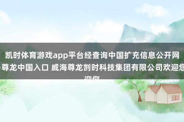 凯时体育游戏app平台经查询中国扩充信息公开网-尊龙中国入口 威海尊龙剀时科技集团有限公司欢迎您