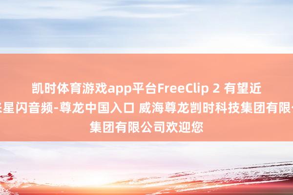 凯时体育游戏app平台FreeClip 2 有望近期升级带来星闪音频-尊龙中国入口 威海尊龙剀时科技集团有限公司欢迎您