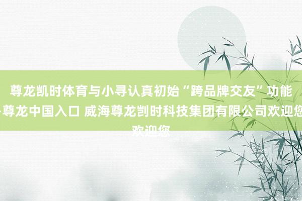 尊龙凯时体育与小寻认真初始“跨品牌交友”功能-尊龙中国入口 威海尊龙剀时科技集团有限公司欢迎您