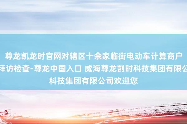 尊龙凯龙时官网对辖区十余家临街电动车计算商户进行逐店拜访检查-尊龙中国入口 威海尊龙剀时科技集团有限公司欢迎您