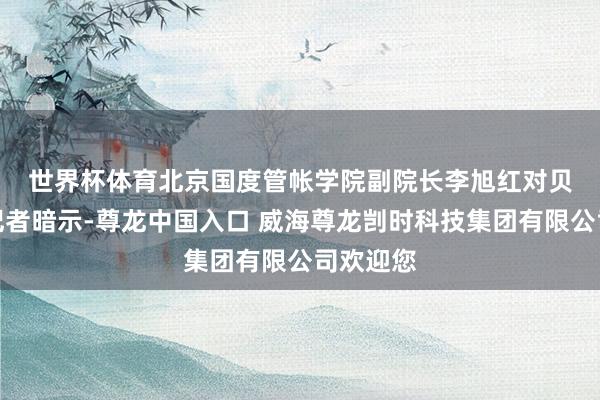 世界杯体育　　北京国度管帐学院副院长李旭红对贝壳财经记者暗示-尊龙中国入口 威海尊龙剀时科技集团有限公司欢迎您