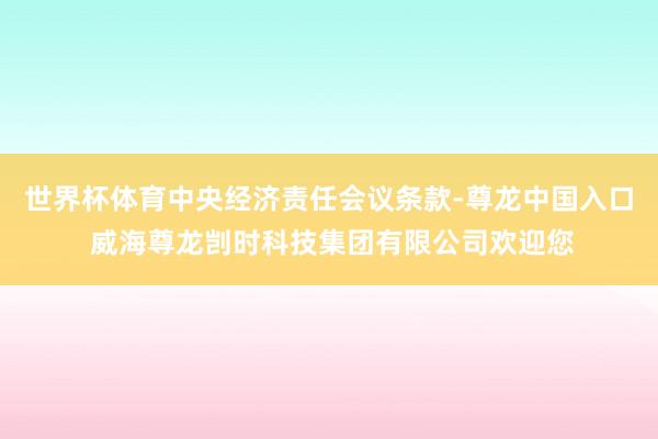 世界杯体育中央经济责任会议条款-尊龙中国入口 威海尊龙剀时科技集团有限公司欢迎您