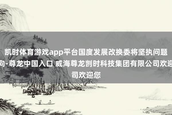 凯时体育游戏app平台国度发展改换委将坚执问题导向-尊龙中国入口 威海尊龙剀时科技集团有限公司欢迎您