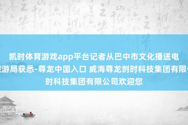 凯时体育游戏app平台记者从巴中市文化播送电视体育和旅游局获悉-尊龙中国入口 威海尊龙剀时科技集团有限公司欢迎您