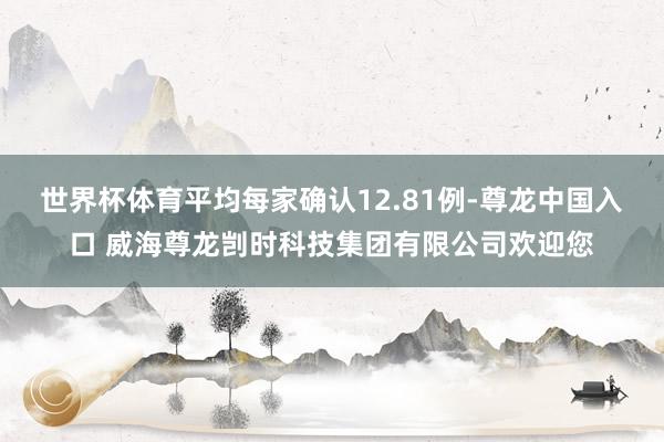 世界杯体育平均每家确认12.81例-尊龙中国入口 威海尊龙剀时科技集团有限公司欢迎您