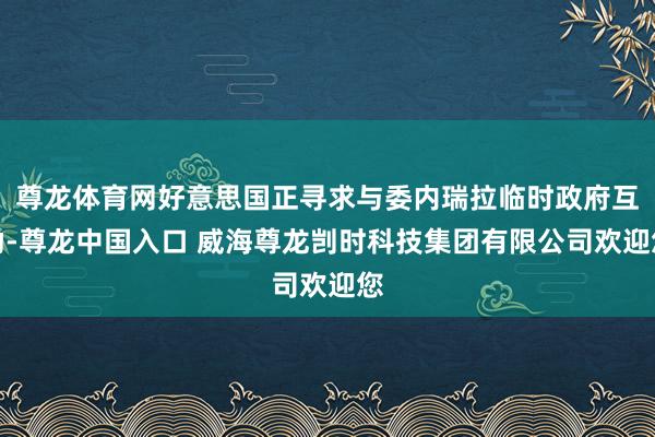 尊龙体育网好意思国正寻求与委内瑞拉临时政府互助-尊龙中国入口 威海尊龙剀时科技集团有限公司欢迎您