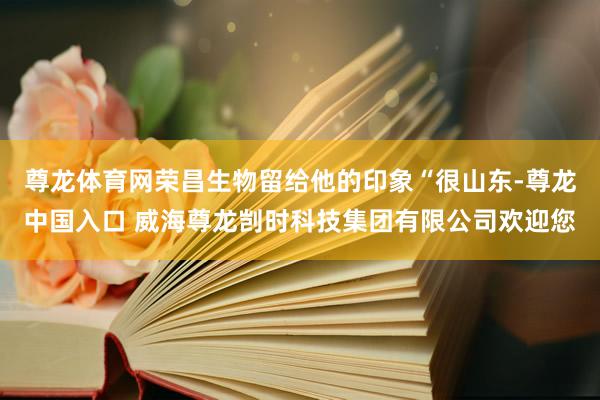 尊龙体育网荣昌生物留给他的印象“很山东-尊龙中国入口 威海尊龙剀时科技集团有限公司欢迎您