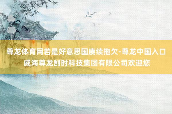尊龙体育网若是好意思国赓续拖欠-尊龙中国入口 威海尊龙剀时科技集团有限公司欢迎您