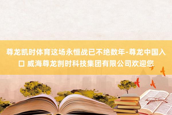 尊龙凯时体育这场永恒战已不绝数年-尊龙中国入口 威海尊龙剀时科技集团有限公司欢迎您