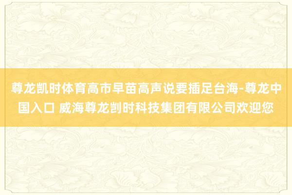 尊龙凯时体育高市早苗高声说要插足台海-尊龙中国入口 威海尊龙剀时科技集团有限公司欢迎您