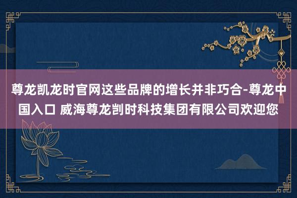 尊龙凯龙时官网这些品牌的增长并非巧合-尊龙中国入口 威海尊龙剀时科技集团有限公司欢迎您