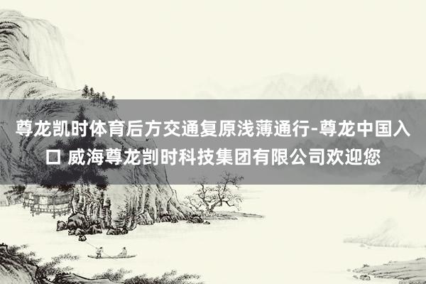 尊龙凯时体育后方交通复原浅薄通行-尊龙中国入口 威海尊龙剀时科技集团有限公司欢迎您