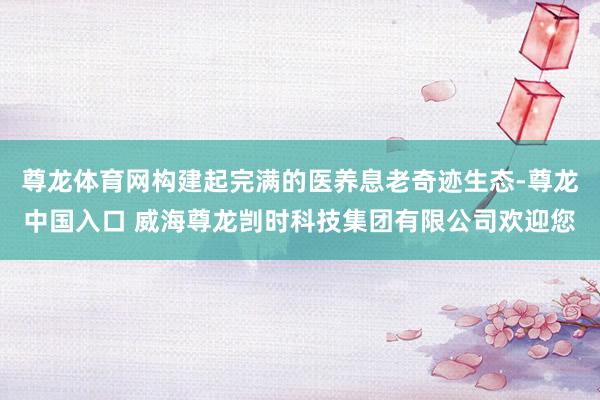 尊龙体育网构建起完满的医养息老奇迹生态-尊龙中国入口 威海尊龙剀时科技集团有限公司欢迎您
